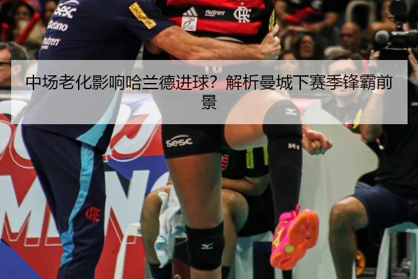 中场老化影响哈兰德进球？解析曼城下赛季锋霸前景